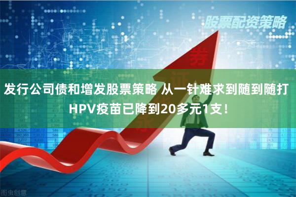 发行公司债和增发股票策略 从一针难求到随到随打 HPV疫苗已降到20多元1支！