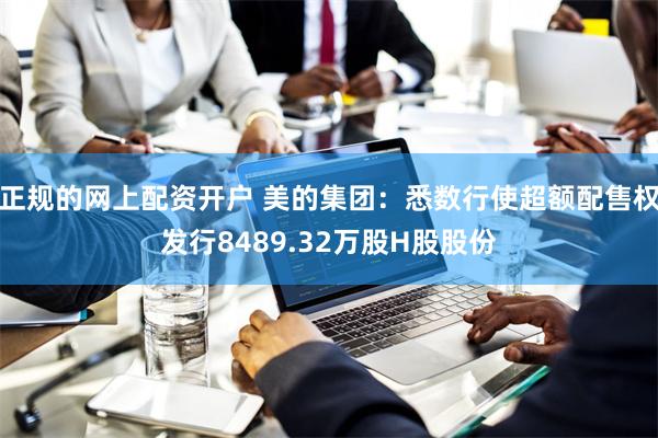 正规的网上配资开户 美的集团：悉数行使超额配售权发行8489.32万股H股股份