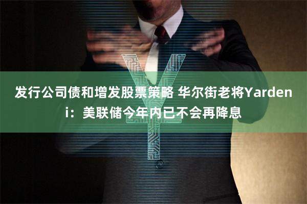 发行公司债和增发股票策略 华尔街老将Yardeni：美联储今年内已不会再降息