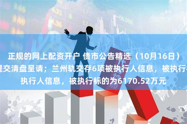 正规的网上配资开户 债市公告精选（10月16日）|景瑞控股遭呈请人提交清盘呈请；兰州轨交存6项被执行人信息，被执行标的为6170.52万元