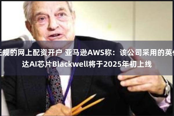 正规的网上配资开户 亚马逊AWS称：该公司采用的英伟达AI芯片Blackwell将于2025年初上线