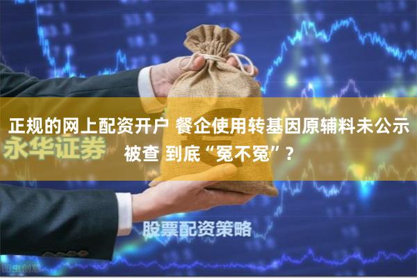 正规的网上配资开户 餐企使用转基因原辅料未公示被查 到底“冤不冤”？