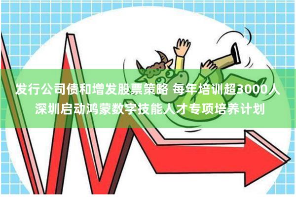 发行公司债和增发股票策略 每年培训超3000人 深圳启动鸿蒙数字技能人才专项培养计划