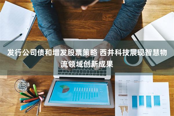 发行公司债和增发股票策略 西井科技展现智慧物流领域创新成果