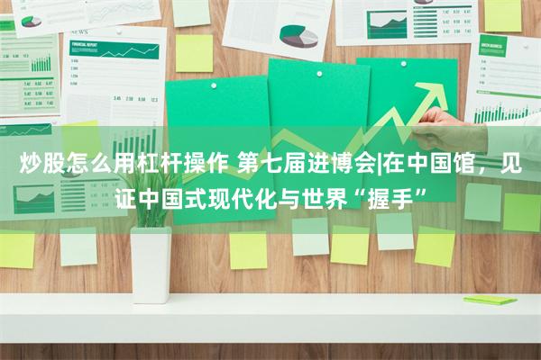炒股怎么用杠杆操作 第七届进博会|在中国馆，见证中国式现代化与世界“握手”
