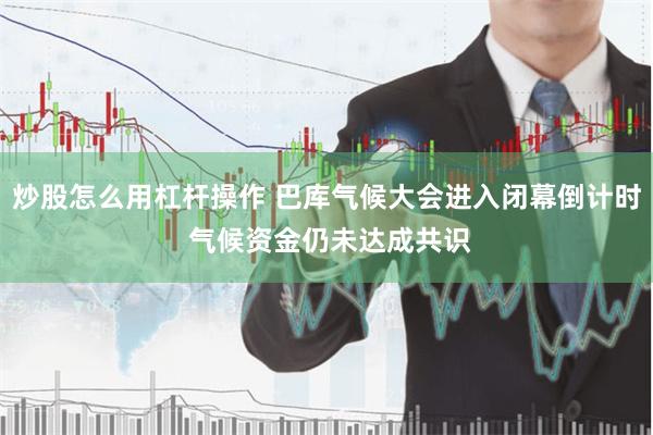 炒股怎么用杠杆操作 巴库气候大会进入闭幕倒计时 气候资金仍未达成共识