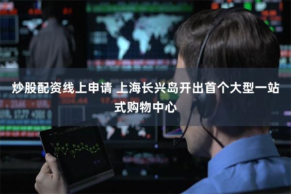炒股配资线上申请 上海长兴岛开出首个大型一站式购物中心
