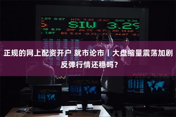 正规的网上配资开户 就市论市丨大盘缩量震荡加剧 反弹行情还稳吗？