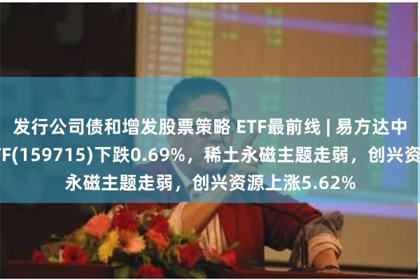 发行公司债和增发股票策略 ETF最前线 | 易方达中证稀土产业ETF(159715)下跌0.69%，稀土永磁主题走弱，创兴资源上涨5.62%