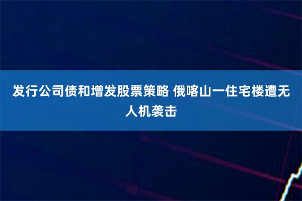 发行公司债和增发股票策略 俄喀山一住宅楼遭无人机袭击