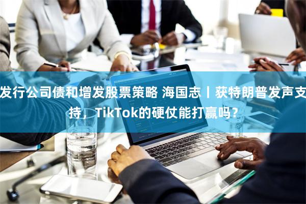 发行公司债和增发股票策略 海国志丨获特朗普发声支持，TikTok的硬仗能打赢吗？