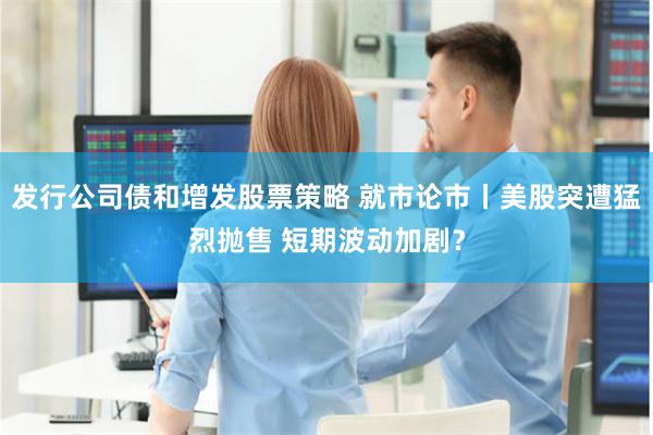 发行公司债和增发股票策略 就市论市丨美股突遭猛烈抛售 短期波动加剧？