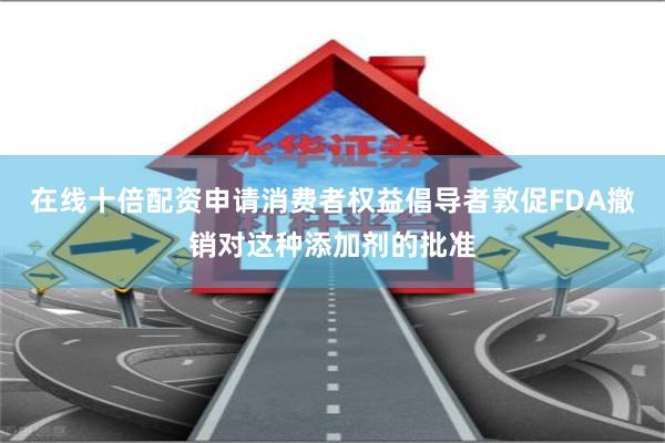 在线十倍配资申请消费者权益倡导者敦促FDA撤销对这种添加剂的批准