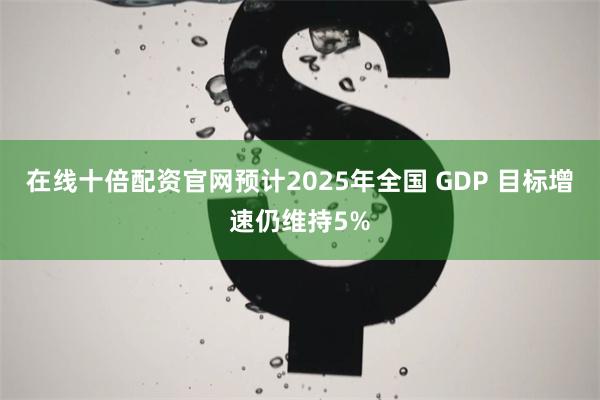 在线十倍配资官网预计2025年全国 GDP 目标增速仍维持5%