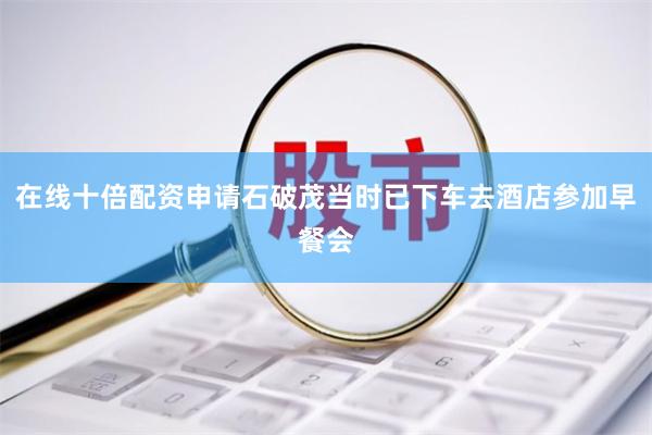 在线十倍配资申请石破茂当时已下车去酒店参加早餐会