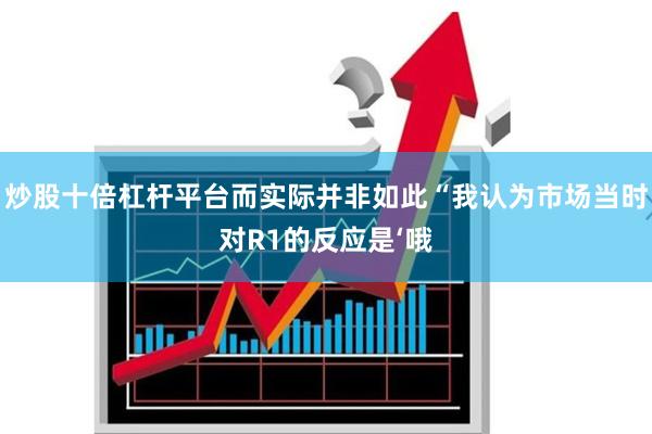 炒股十倍杠杆平台而实际并非如此“我认为市场当时对R1的反应是‘哦