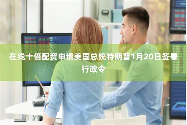 在线十倍配资申请　　美国总统特朗普1月20日签署行政令