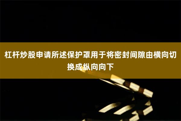 杠杆炒股申请所述保护罩用于将密封间隙由横向切换成纵向向下