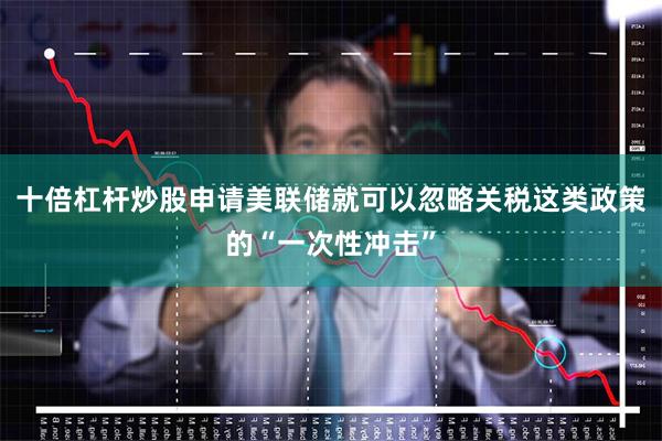十倍杠杆炒股申请美联储就可以忽略关税这类政策的“一次性冲击”