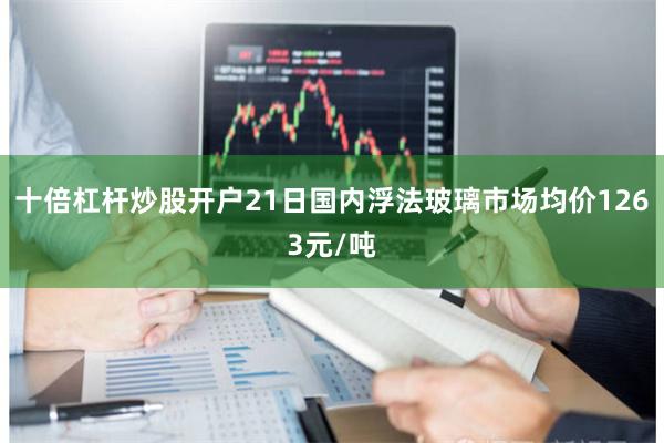 十倍杠杆炒股开户21日国内浮法玻璃市场均价1263元/吨