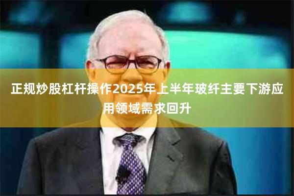 正规炒股杠杆操作2025年上半年玻纤主要下游应用领域需求回升
