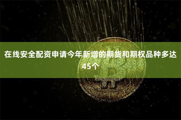 在线安全配资申请今年新增的期货和期权品种多达45个