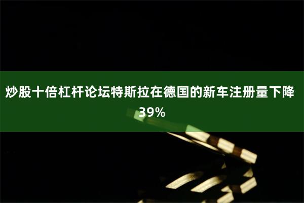 炒股十倍杠杆论坛特斯拉在德国的新车注册量下降 39%