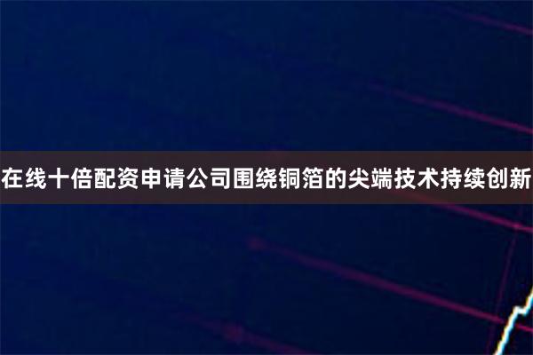 在线十倍配资申请公司围绕铜箔的尖端技术持续创新