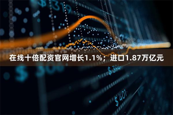 在线十倍配资官网增长1.1%;进口1.87万亿元