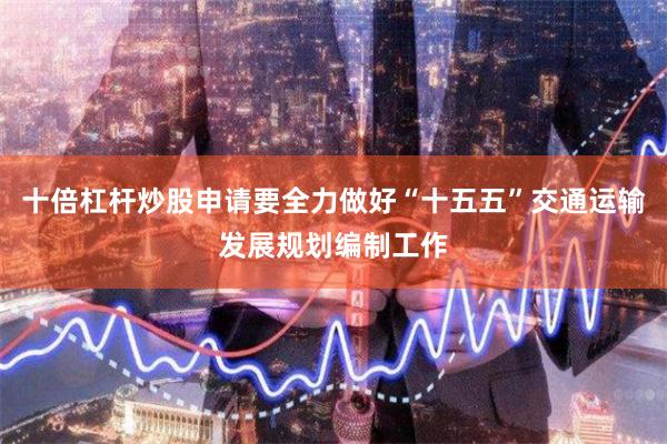 十倍杠杆炒股申请要全力做好“十五五”交通运输发展规划编制工作