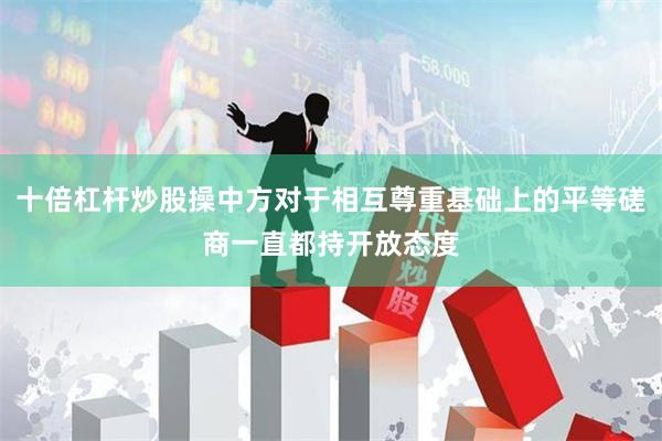 十倍杠杆炒股操中方对于相互尊重基础上的平等磋商一直都持开放态度