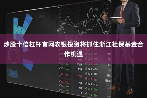 炒股十倍杠杆官网农银投资将抓住浙江社保基金合作机遇
