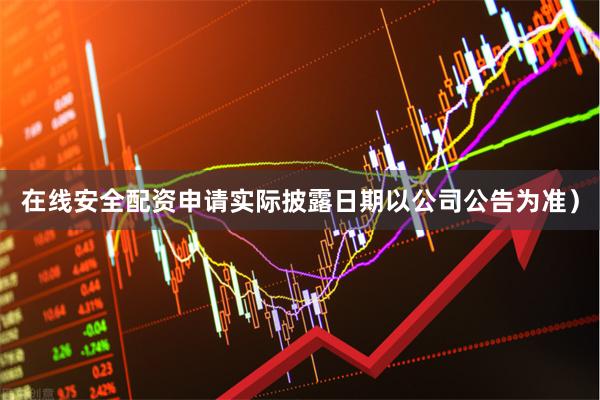 在线安全配资申请实际披露日期以公司公告为准)